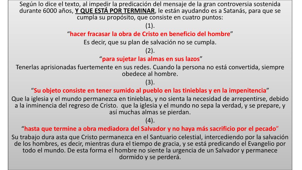 Según lo dice el texto, al impedir la predicación del mensaje de la gran controversia sostenida durante 6000 años, Y QUE ESTÁ POR TERMINAR, le están ayudando es a Satanás, para que se cumpla su propósito, que consiste en cuatro puntos: (1).