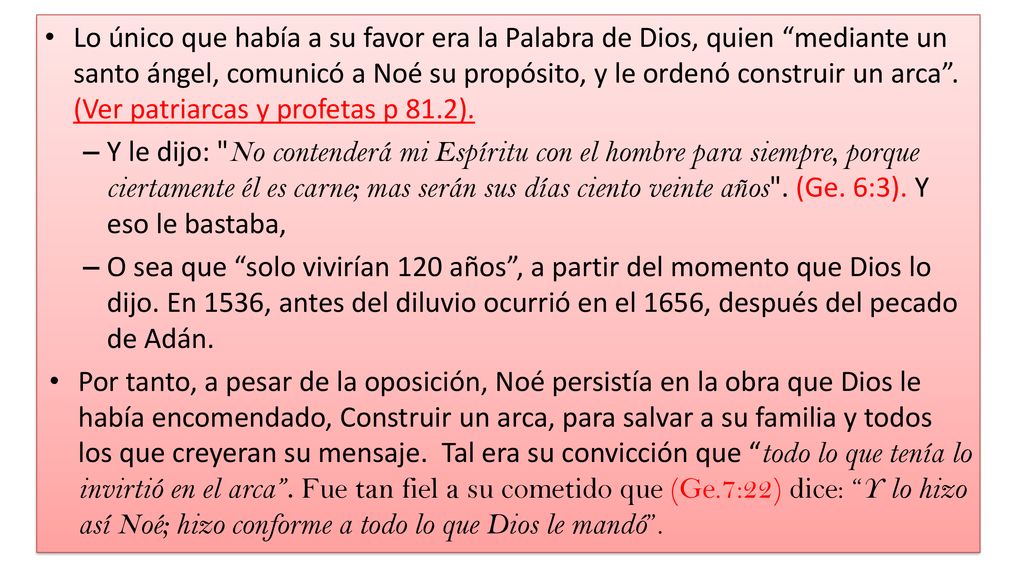 Lo único que había a su favor era la Palabra de Dios, quien mediante un santo ángel, comunicó a Noé su propósito, y le ordenó construir un arca . (Ver patriarcas y profetas p 81.2).