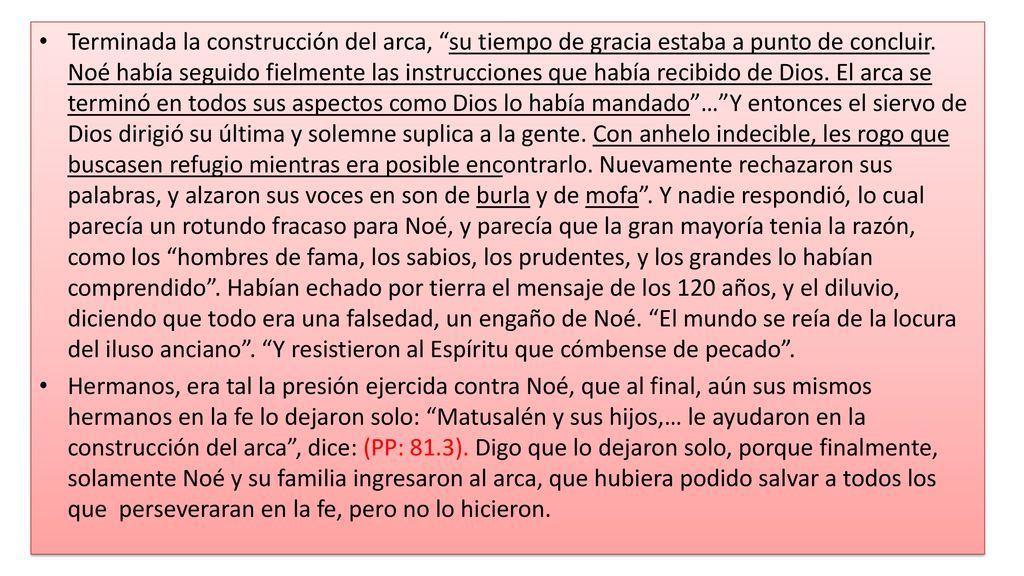 Terminada la construcción del arca, su tiempo de gracia estaba a punto de concluir. Noé había seguido fielmente las instrucciones que había recibido de Dios. El arca se terminó en todos sus aspectos como Dios lo había mandado … Y entonces el siervo de Dios dirigió su última y solemne suplica a la gente. Con anhelo indecible, les rogo que buscasen refugio mientras era posible encontrarlo. Nuevamente rechazaron sus palabras, y alzaron sus voces en son de burla y de mofa . Y nadie respondió, lo cual parecía un rotundo fracaso para Noé, y parecía que la gran mayoría tenia la razón, como los hombres de fama, los sabios, los prudentes, y los grandes lo habían comprendido . Habían echado por tierra el mensaje de los 120 años, y el diluvio, diciendo que todo era una falsedad, un engaño de Noé. El mundo se reía de la locura del iluso anciano . Y resistieron al Espíritu que cómbense de pecado .