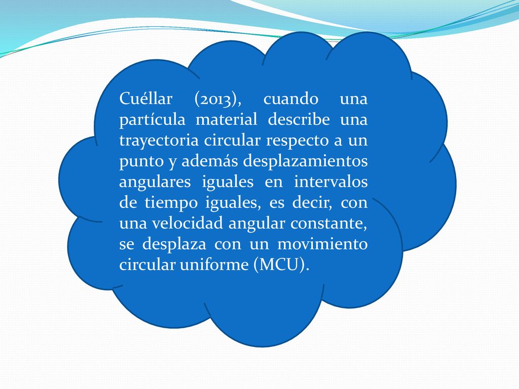 Cuéllar (2013), cuando una partícula material describe una trayectoria circular respecto a un punto y además desplazamientos angulares iguales en intervalos de tiempo iguales, es decir, con una velocidad angular constante, se desplaza con un movimiento circular uniforme (MCU).