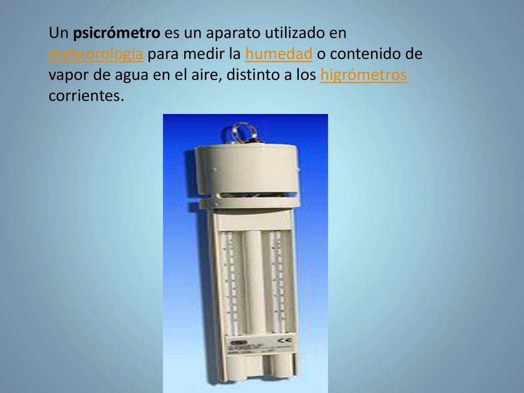 Un psicrómetro es un aparato utilizado en meteorología para medir la humedad o contenido de vapor de agua en el aire, distinto a los higrómetros corrientes.