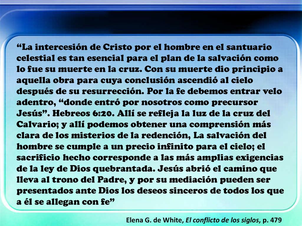 La intercesión de Cristo por el hombre en el santuario celestial es tan esencial para el plan de la salvación como lo fue su muerte en la cruz. Con su muerte dio principio a aquella obra para cuya conclusión ascendió al cielo después de su resurrección. Por la fe debemos entrar velo adentro, donde entró por nosotros como precursor Jesús . Hebreos 6:20. Allí se refleja la luz de la cruz del Calvario; y allí podemos obtener una comprensión más clara de los misterios de la redención, La salvación del hombre se cumple a un precio infinito para el cielo; el sacrificio hecho corresponde a las más amplias exigencias de la ley de Dios quebrantada. Jesús abrió el camino que lleva al trono del Padre, y por su mediación pueden ser presentados ante Dios los deseos sinceros de todos los que a él se allegan con fe