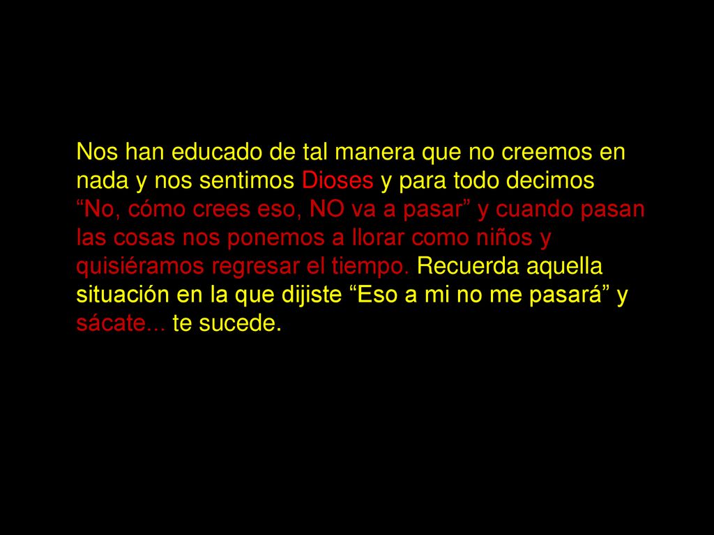 Nos han educado de tal manera que no creemos en nada y nos sentimos Dioses y para todo decimos No, cómo crees eso, NO va a pasar y cuando pasan las cosas nos ponemos a llorar como niños y quisiéramos regresar el tiempo.