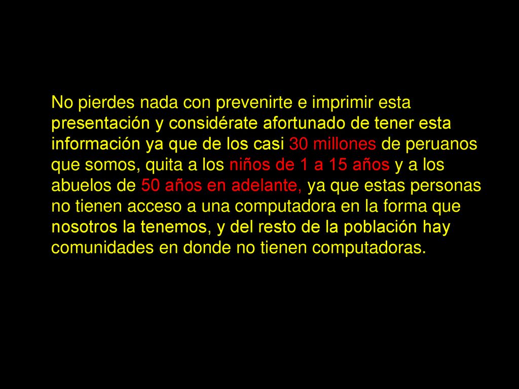No pierdes nada con prevenirte e imprimir esta presentación y considérate afortunado de tener esta información ya que de los casi 30 millones de peruanos que somos, quita a los niños de 1 a 15 años y a los abuelos de 50 años en adelante, ya que estas personas no tienen acceso a una computadora en la forma que nosotros la tenemos, y del resto de la población hay comunidades en donde no tienen computadoras.