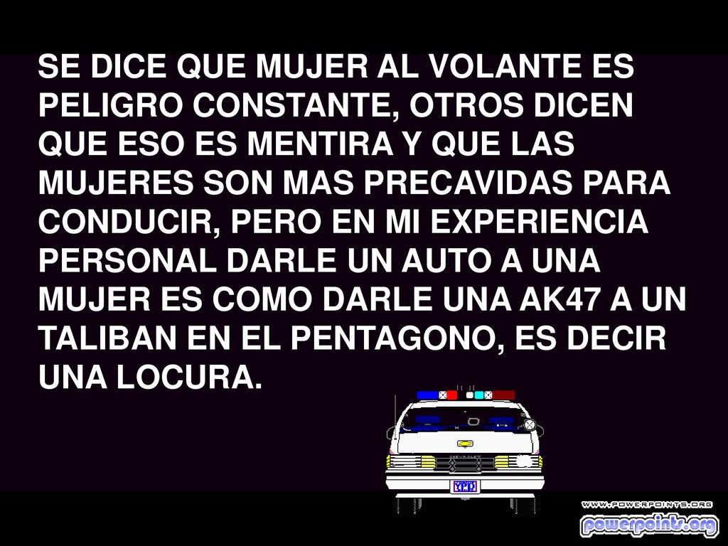 SE DICE QUE MUJER AL VOLANTE ES PELIGRO CONSTANTE, OTROS DICEN QUE ESO ES MENTIRA Y QUE LAS MUJERES SON MAS PRECAVIDAS PARA CONDUCIR, PERO EN MI EXPERIENCIA PERSONAL DARLE UN AUTO A UNA MUJER ES COMO DARLE UNA AK47 A UN TALIBAN EN EL PENTAGONO, ES DECIR UNA LOCURA.