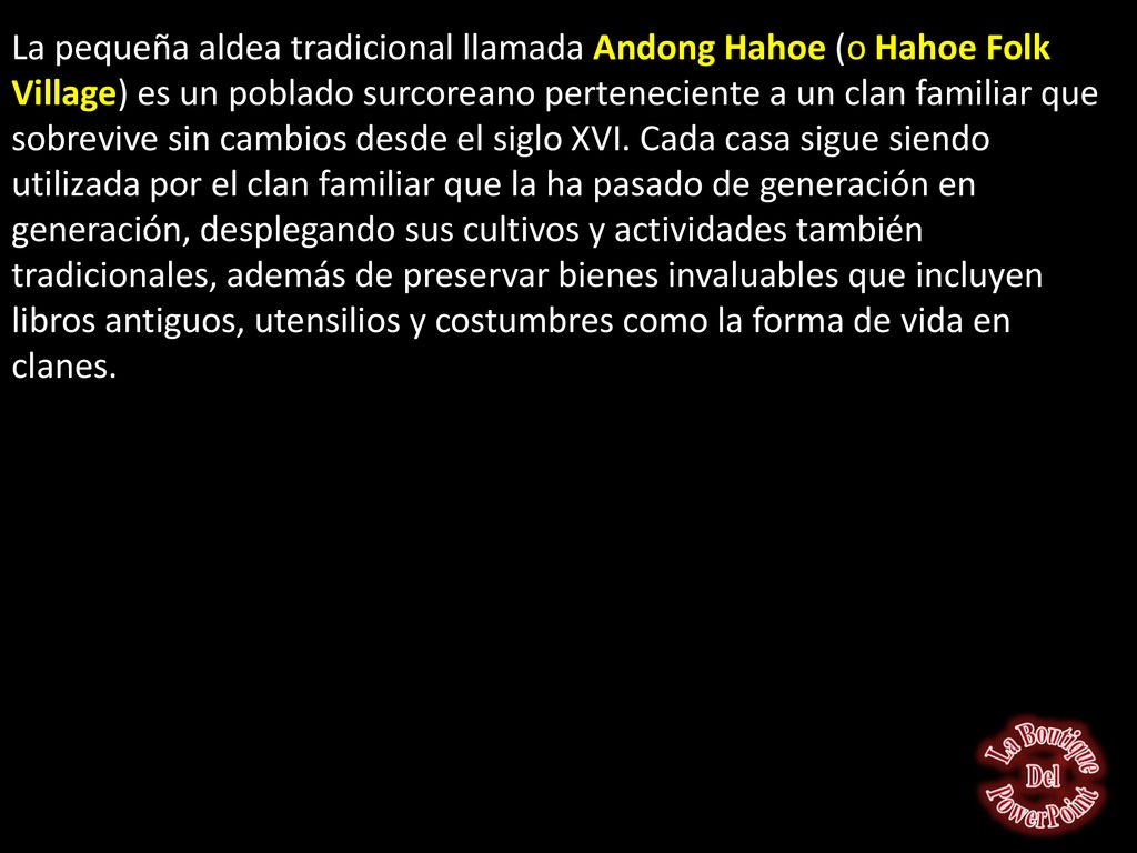 La pequeña aldea tradicional llamada Andong Hahoe (o Hahoe Folk Village) es un poblado surcoreano perteneciente a un clan familiar que sobrevive sin cambios desde el siglo XVI. Cada casa sigue siendo utilizada por el clan familiar que la ha pasado de generación en generación, desplegando sus cultivos y actividades también tradicionales, además de preservar bienes invaluables que incluyen libros antiguos, utensilios y costumbres como la forma de vida en clanes.