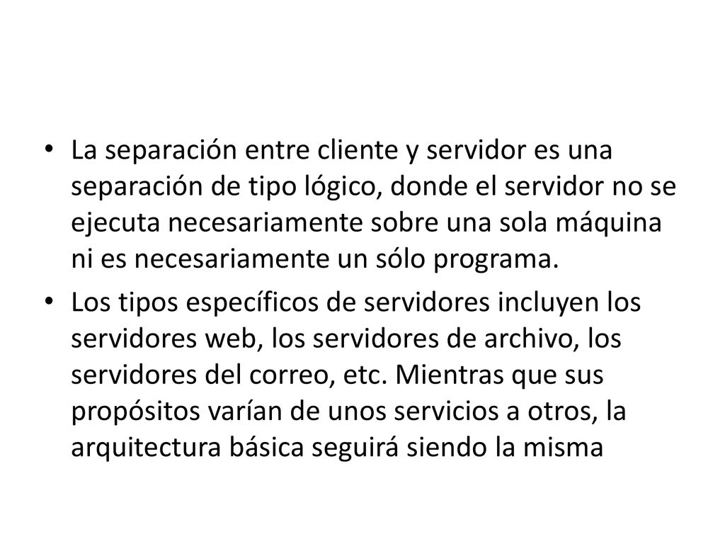 La separación entre cliente y servidor es una separación de tipo lógico, donde el servidor no se ejecuta necesariamente sobre una sola máquina ni es necesariamente un sólo programa.