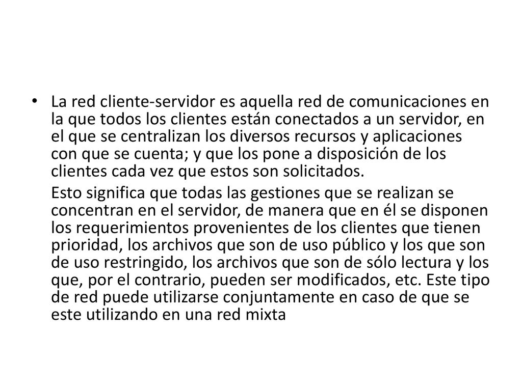 La red cliente-servidor es aquella red de comunicaciones en la que todos los clientes están conectados a un servidor, en el que se centralizan los diversos recursos y aplicaciones con que se cuenta; y que los pone a disposición de los clientes cada vez que estos son solicitados.