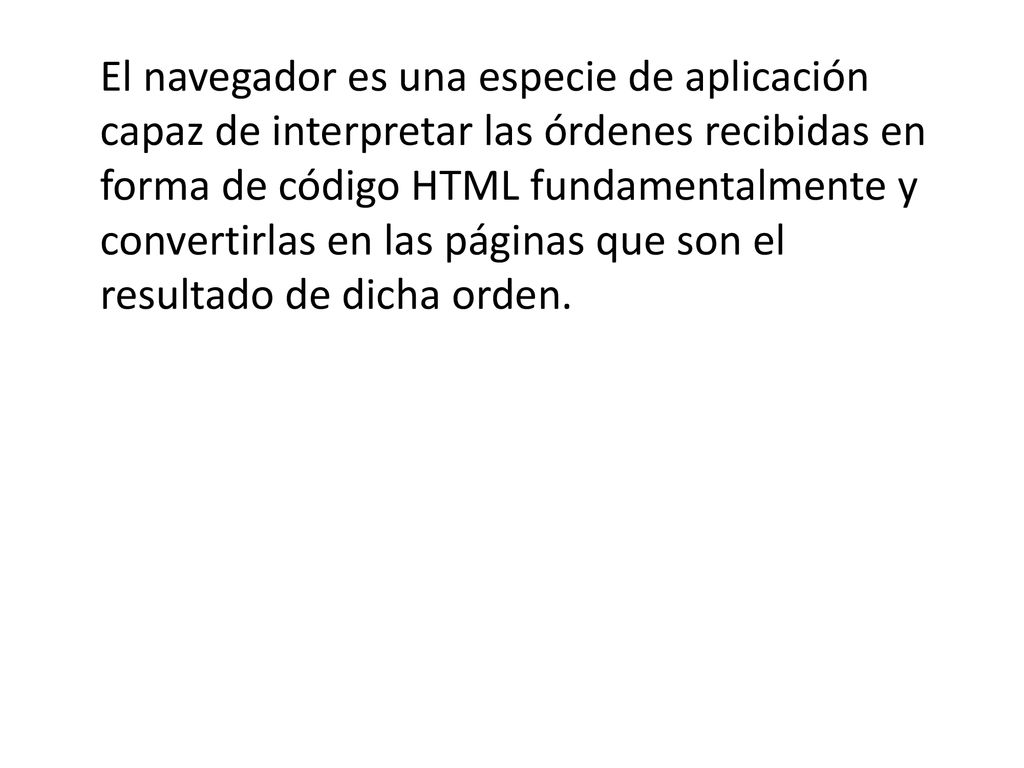 El navegador es una especie de aplicación capaz de interpretar las órdenes recibidas en forma de código HTML fundamentalmente y convertirlas en las páginas que son el resultado de dicha orden.