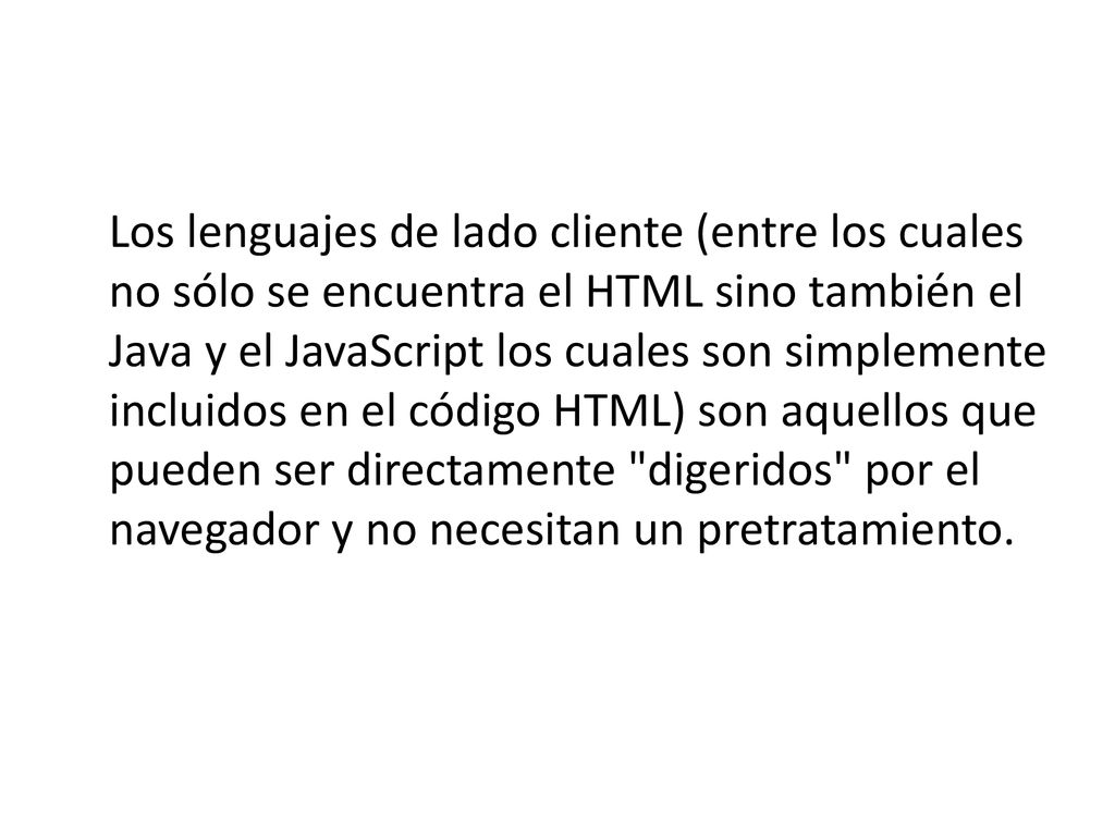 Los lenguajes de lado cliente (entre los cuales no sólo se encuentra el HTML sino también el Java y el JavaScript los cuales son simplemente incluidos en el código HTML) son aquellos que pueden ser directamente digeridos por el navegador y no necesitan un pretratamiento.