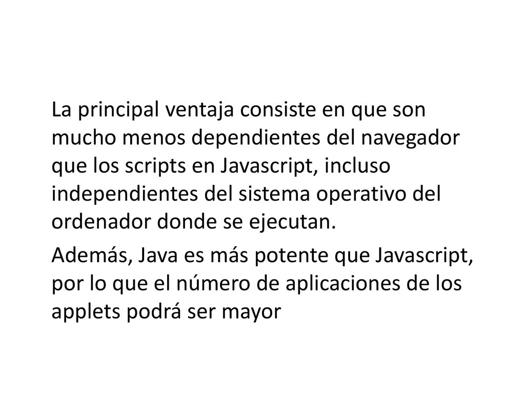 La principal ventaja consiste en que son mucho menos dependientes del navegador que los scripts en Javascript, incluso independientes del sistema operativo del ordenador donde se ejecutan.