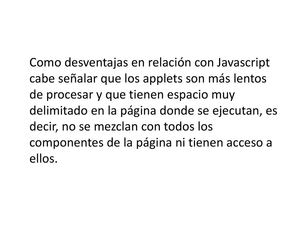 Como desventajas en relación con Javascript cabe señalar que los applets son más lentos de procesar y que tienen espacio muy delimitado en la página donde se ejecutan, es decir, no se mezclan con todos los componentes de la página ni tienen acceso a ellos.