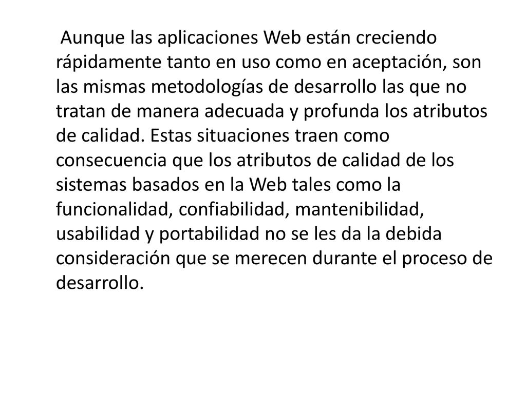 Aunque las aplicaciones Web están creciendo rápidamente tanto en uso como en aceptación, son las mismas metodologías de desarrollo las que no tratan de manera adecuada y profunda los atributos de calidad.
