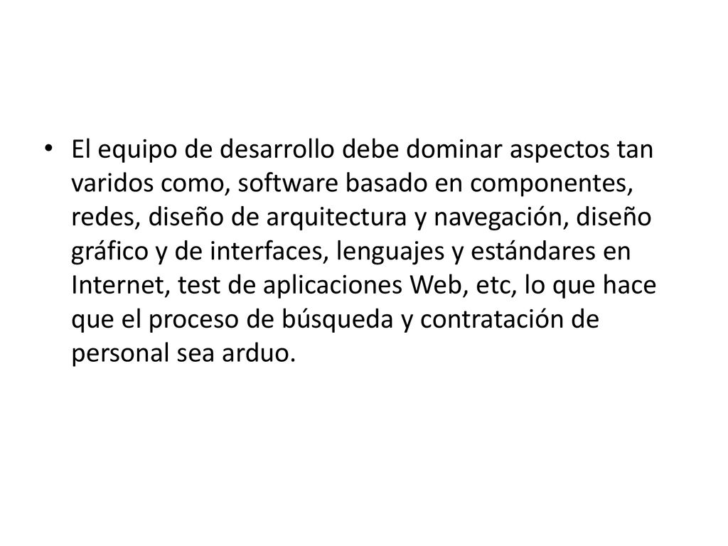 El equipo de desarrollo debe dominar aspectos tan varidos como, software basado en componentes, redes, diseño de arquitectura y navegación, diseño gráfico y de interfaces, lenguajes y estándares en Internet, test de aplicaciones Web, etc, lo que hace que el proceso de búsqueda y contratación de personal sea arduo.