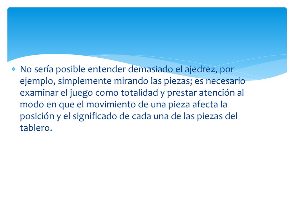 No sería posible entender demasiado el ajedrez, por ejemplo, simplemente mirando las piezas; es necesario examinar el juego como totalidad y prestar atención al modo en que el movimiento de una pieza afecta la posición y el significado de cada una de las piezas del tablero.