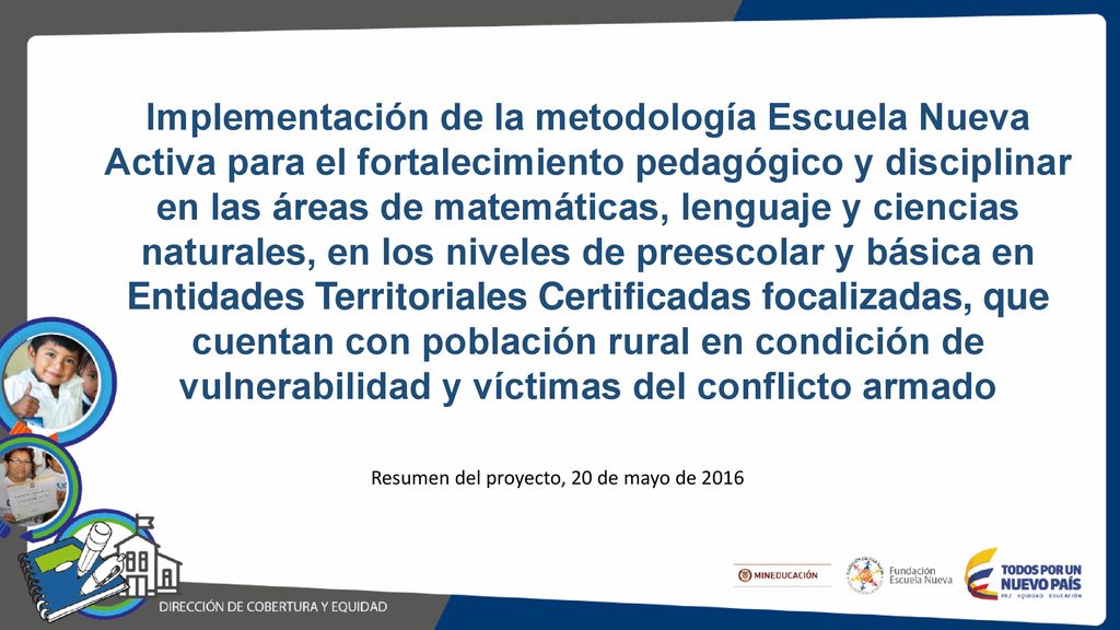 Implementación de la metodología Escuela Nueva Activa para el fortalecimiento pedagógico y disciplinar en las áreas de matemáticas, lenguaje y ciencias naturales, en los niveles de preescolar y básica en Entidades Territoriales Certificadas focalizadas, que cuentan con población rural en condición de vulnerabilidad y víctimas del conflicto armado