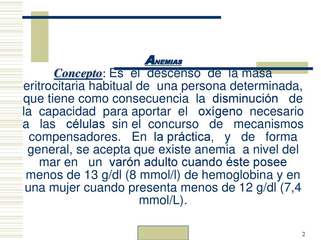 ANEMIAS Concepto: Es el descenso de la masa eritrocitaria habitual de una persona determinada, que tiene como consecuencia la disminución de la capacidad para aportar el oxígeno necesario a las células sin el concurso de mecanismos compensadores. En la práctica, y de forma general, se acepta que existe anemia a nivel del mar en un varón adulto cuando éste posee menos de 13 g/dl (8 mmol/l) de hemoglobina y en una mujer cuando presenta menos de 12 g/dl (7,4 mmol/L).