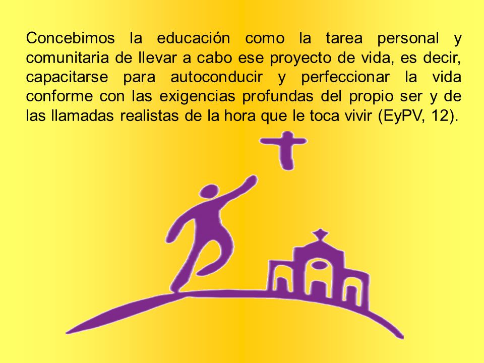 Concebimos la educación como la tarea personal y comunitaria de llevar a cabo ese proyecto de vida, es decir, capacitarse para autoconducir y perfeccionar la vida conforme con las exigencias profundas del propio ser y de las llamadas realistas de la hora que le toca vivir (EyPV, 12).