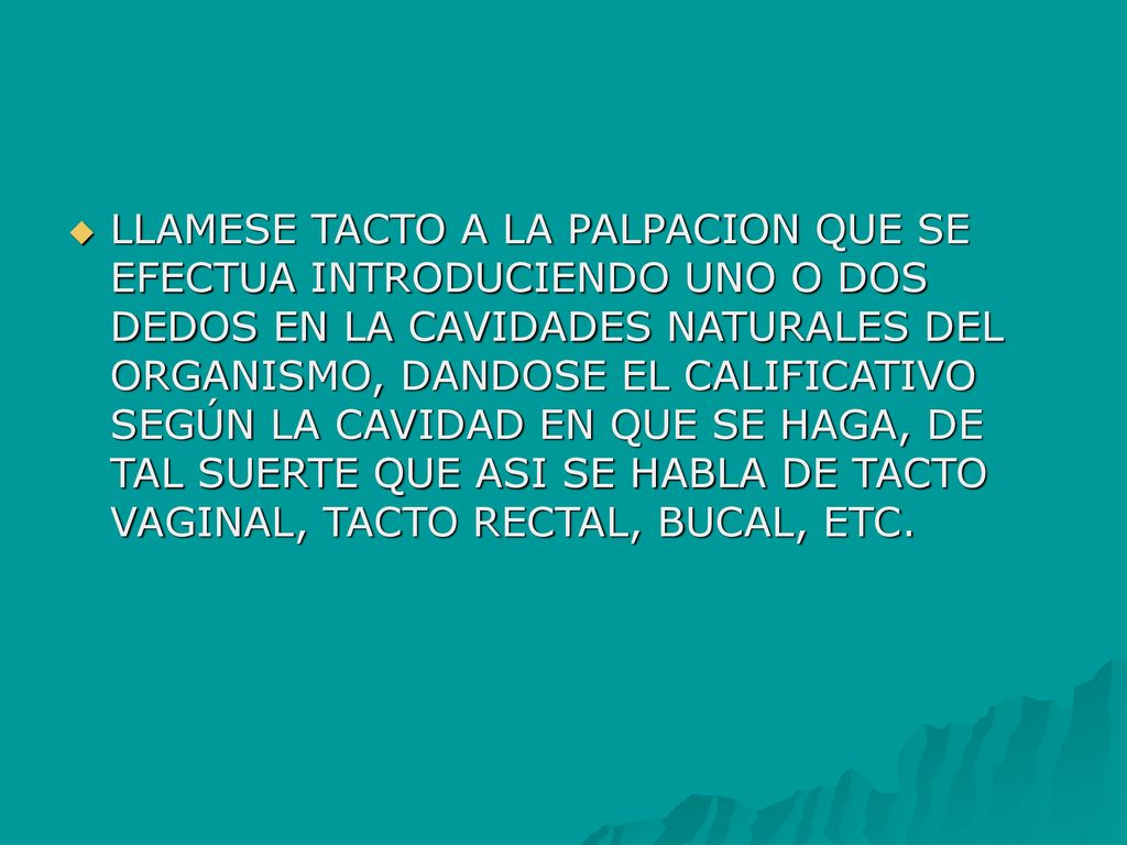 LLAMESE TACTO A LA PALPACION QUE SE EFECTUA INTRODUCIENDO UNO O DOS DEDOS EN LA CAVIDADES NATURALES DEL ORGANISMO, DANDOSE EL CALIFICATIVO SEGÚN LA CAVIDAD EN QUE SE HAGA, DE TAL SUERTE QUE ASI SE HABLA DE TACTO VAGINAL, TACTO RECTAL, BUCAL, ETC.