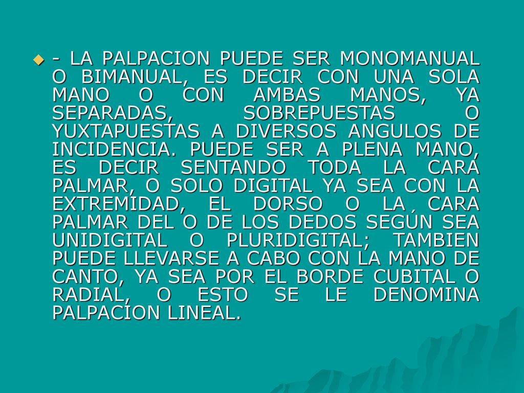 - LA PALPACION PUEDE SER MONOMANUAL O BIMANUAL, ES DECIR CON UNA SOLA MANO O CON AMBAS MANOS, YA SEPARADAS, SOBREPUESTAS O YUXTAPUESTAS A DIVERSOS ANGULOS DE INCIDENCIA.