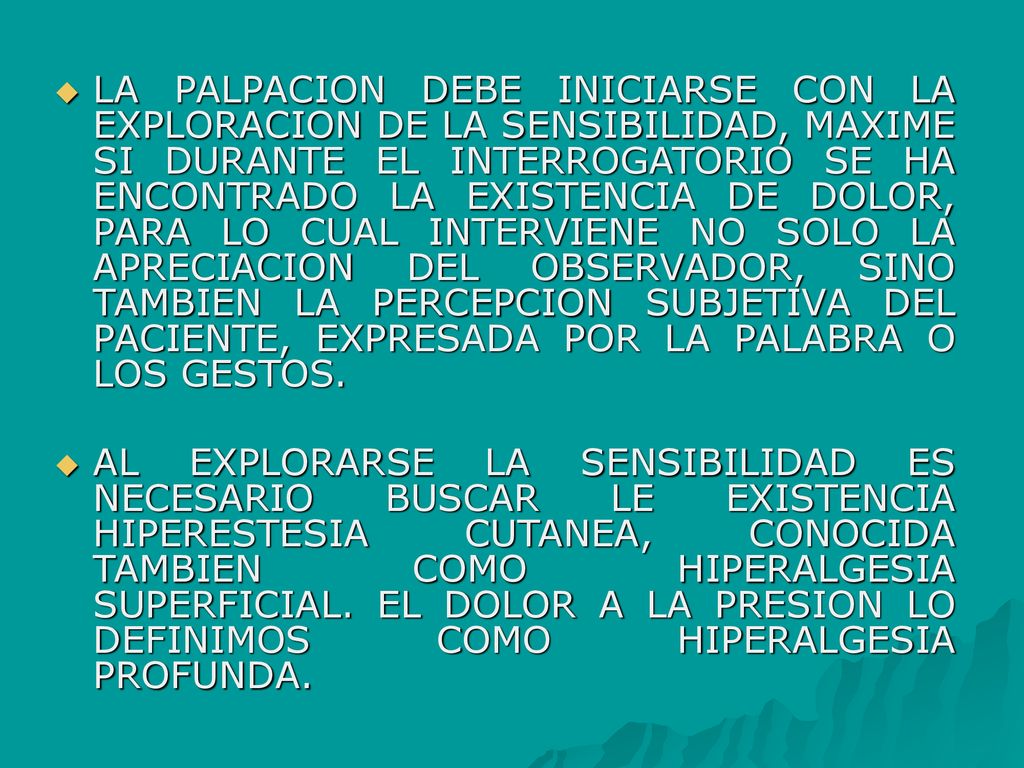 LA PALPACION DEBE INICIARSE CON LA EXPLORACION DE LA SENSIBILIDAD, MAXIME SI DURANTE EL INTERROGATORIO SE HA ENCONTRADO LA EXISTENCIA DE DOLOR, PARA LO CUAL INTERVIENE NO SOLO LA APRECIACION DEL OBSERVADOR, SINO TAMBIEN LA PERCEPCION SUBJETIVA DEL PACIENTE, EXPRESADA POR LA PALABRA O LOS GESTOS.