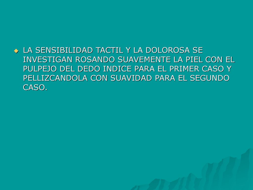 LA SENSIBILIDAD TACTIL Y LA DOLOROSA SE INVESTIGAN ROSANDO SUAVEMENTE LA PIEL CON EL PULPEJO DEL DEDO INDICE PARA EL PRIMER CASO Y PELLIZCANDOLA CON SUAVIDAD PARA EL SEGUNDO CASO.