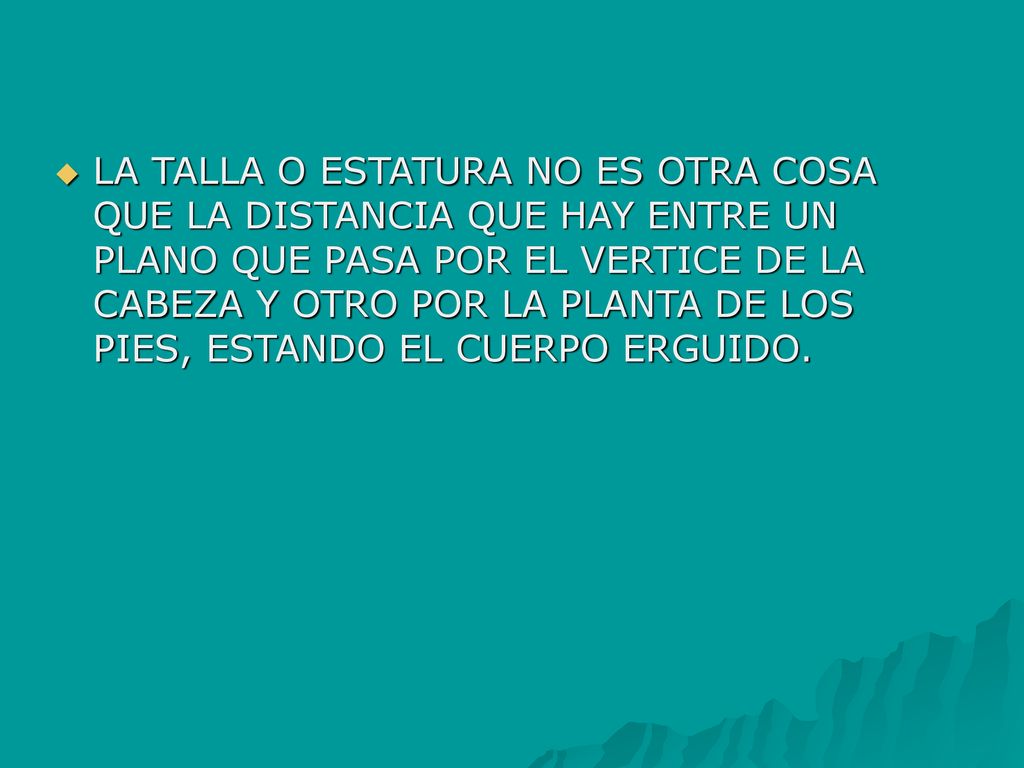 LA TALLA O ESTATURA NO ES OTRA COSA QUE LA DISTANCIA QUE HAY ENTRE UN PLANO QUE PASA POR EL VERTICE DE LA CABEZA Y OTRO POR LA PLANTA DE LOS PIES, ESTANDO EL CUERPO ERGUIDO.
