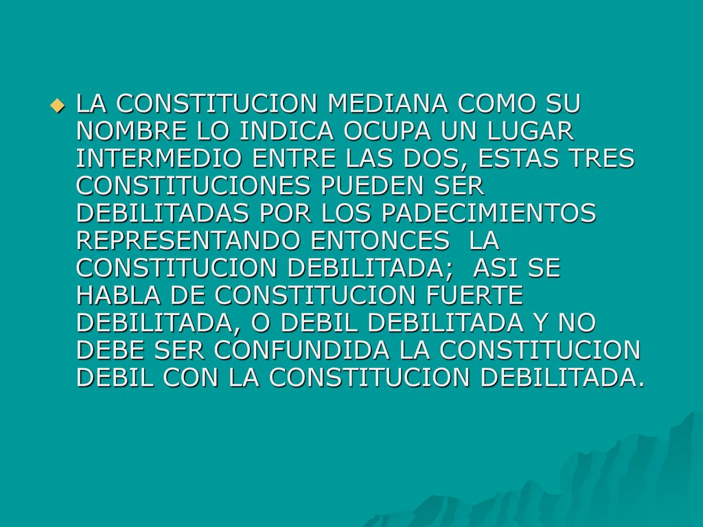 LA CONSTITUCION MEDIANA COMO SU NOMBRE LO INDICA OCUPA UN LUGAR INTERMEDIO ENTRE LAS DOS, ESTAS TRES CONSTITUCIONES PUEDEN SER DEBILITADAS POR LOS PADECIMIENTOS REPRESENTANDO ENTONCES LA CONSTITUCION DEBILITADA; ASI SE HABLA DE CONSTITUCION FUERTE DEBILITADA, O DEBIL DEBILITADA Y NO DEBE SER CONFUNDIDA LA CONSTITUCION DEBIL CON LA CONSTITUCION DEBILITADA.