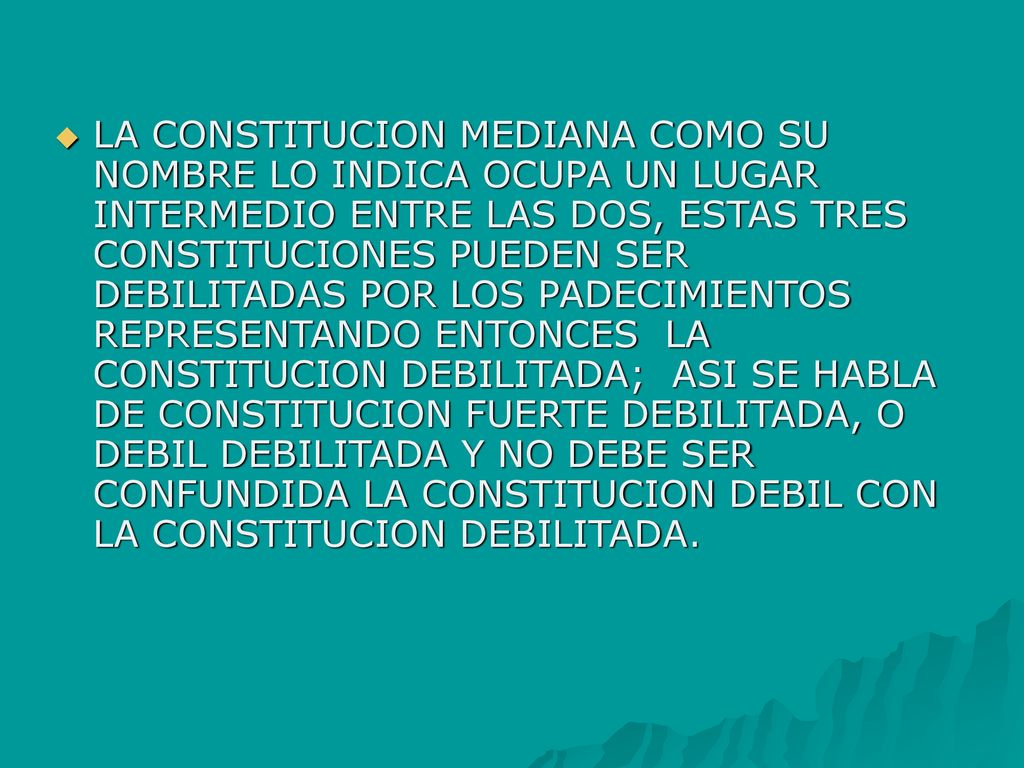 LA CONSTITUCION MEDIANA COMO SU NOMBRE LO INDICA OCUPA UN LUGAR INTERMEDIO ENTRE LAS DOS, ESTAS TRES CONSTITUCIONES PUEDEN SER DEBILITADAS POR LOS PADECIMIENTOS REPRESENTANDO ENTONCES LA CONSTITUCION DEBILITADA; ASI SE HABLA DE CONSTITUCION FUERTE DEBILITADA, O DEBIL DEBILITADA Y NO DEBE SER CONFUNDIDA LA CONSTITUCION DEBIL CON LA CONSTITUCION DEBILITADA.