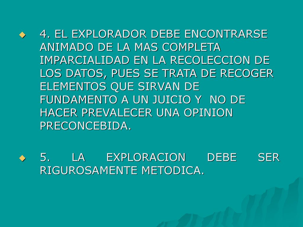 4. EL EXPLORADOR DEBE ENCONTRARSE ANIMADO DE LA MAS COMPLETA IMPARCIALIDAD EN LA RECOLECCION DE LOS DATOS, PUES SE TRATA DE RECOGER ELEMENTOS QUE SIRVAN DE FUNDAMENTO A UN JUICIO Y NO DE HACER PREVALECER UNA OPINION PRECONCEBIDA.