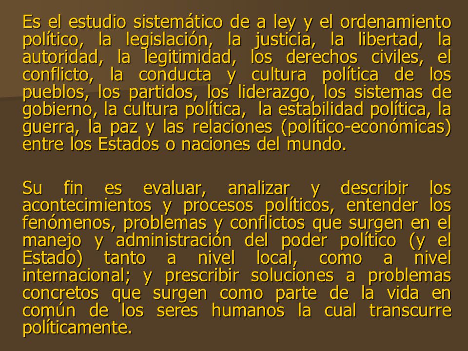 Es el estudio sistemático de a ley y el ordenamiento político, la legislación, la justicia, la libertad, la autoridad, la legitimidad, los derechos civiles, el conflicto, la conducta y cultura política de los pueblos, los partidos, los liderazgo, los sistemas de gobierno, la cultura política, la estabilidad política, la guerra, la paz y las relaciones (político-económicas) entre los Estados o naciones del mundo.