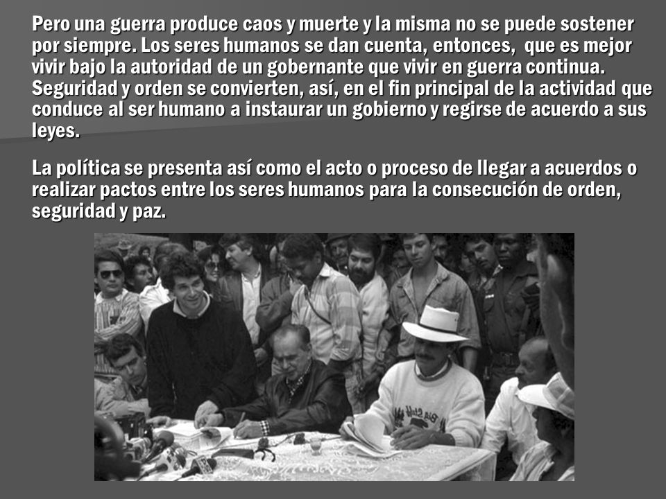 Pero una guerra produce caos y muerte y la misma no se puede sostener por siempre. Los seres humanos se dan cuenta, entonces, que es mejor vivir bajo la autoridad de un gobernante que vivir en guerra continua. Seguridad y orden se convierten, así, en el fin principal de la actividad que conduce al ser humano a instaurar un gobierno y regirse de acuerdo a sus leyes.