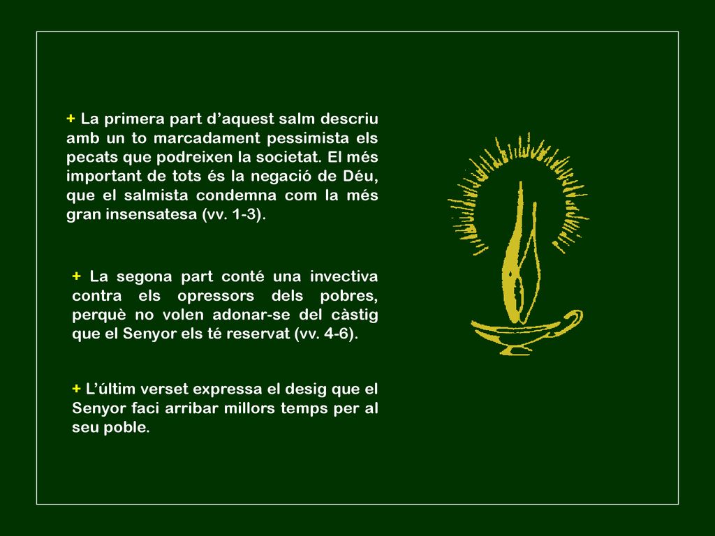 + La primera part d’aquest salm descriu amb un to marcadament pessimista els pecats que podreixen la societat. El més important de tots és la negació de Déu, que el salmista condemna com la més gran insensatesa (vv. 1-3).