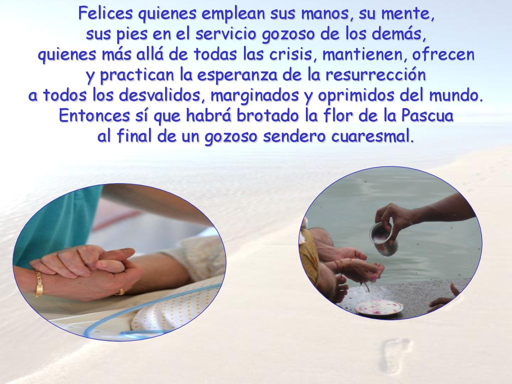 Felices quienes emplean sus manos, su mente, sus pies en el servicio gozoso de los demás, quienes más allá de todas las crisis, mantienen, ofrecen y practican la esperanza de la resurrección a todos los desvalidos, marginados y oprimidos del mundo.