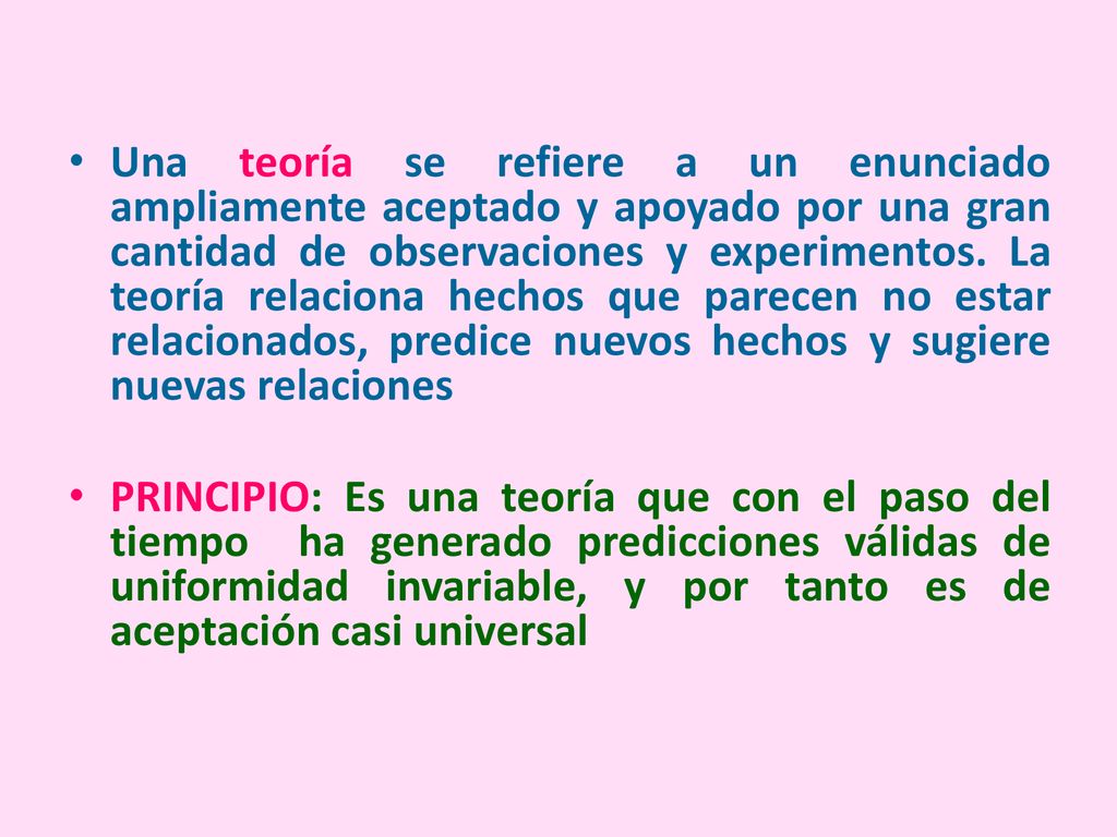 Una teoría se refiere a un enunciado ampliamente aceptado y apoyado por una gran cantidad de observaciones y experimentos. La teoría relaciona hechos que parecen no estar relacionados, predice nuevos hechos y sugiere nuevas relaciones
