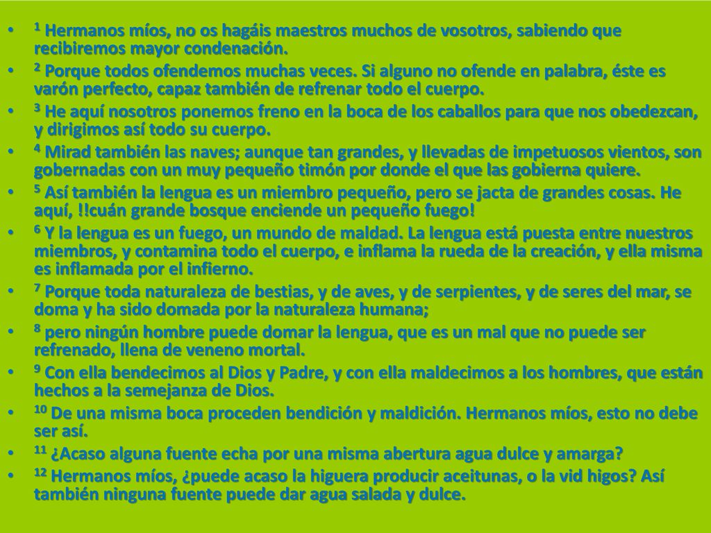 1 Hermanos míos, no os hagáis maestros muchos de vosotros, sabiendo que recibiremos mayor condenación.
