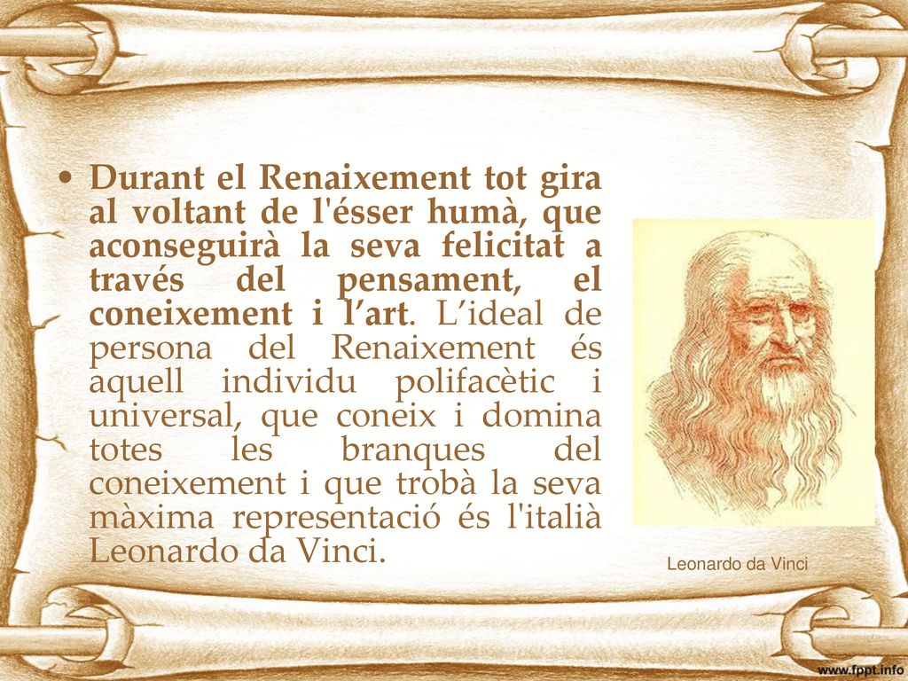 Durant el Renaixement tot gira al voltant de l ésser humà, que aconseguirà la seva felicitat a través del pensament, el coneixement i l’art. L’ideal de persona del Renaixement és aquell individu polifacètic i universal, que coneix i domina totes les branques del coneixement i que trobà la seva màxima representació és l italià Leonardo da Vinci.