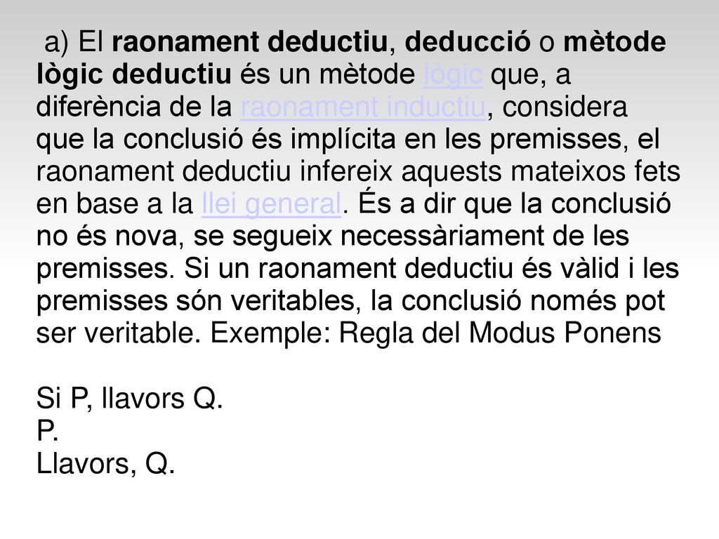 a) El raonament deductiu, deducció o mètode lògic deductiu és un mètode lògic que, a diferència de la raonament inductiu, considera que la conclusió és implícita en les premisses, el raonament deductiu infereix aquests mateixos fets en base a la llei general. És a dir que la conclusió no és nova, se segueix necessàriament de les premisses. Si un raonament deductiu és vàlid i les premisses són veritables, la conclusió només pot ser veritable. Exemple: Regla del Modus Ponens