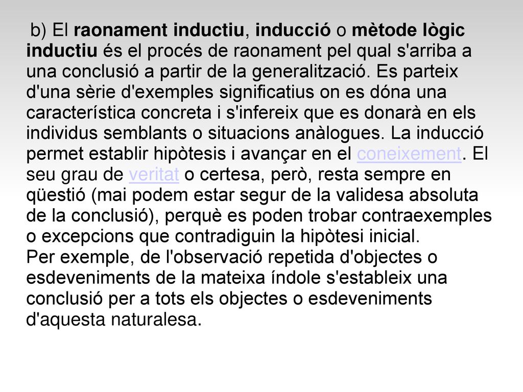 b) El raonament inductiu, inducció o mètode lògic inductiu és el procés de raonament pel qual s arriba a una conclusió a partir de la generalització. Es parteix d una sèrie d exemples significatius on es dóna una característica concreta i s infereix que es donarà en els individus semblants o situacions anàlogues. La inducció permet establir hipòtesis i avançar en el coneixement. El seu grau de veritat o certesa, però, resta sempre en qüestió (mai podem estar segur de la validesa absoluta de la conclusió), perquè es poden trobar contraexemples o excepcions que contradiguin la hipòtesi inicial.