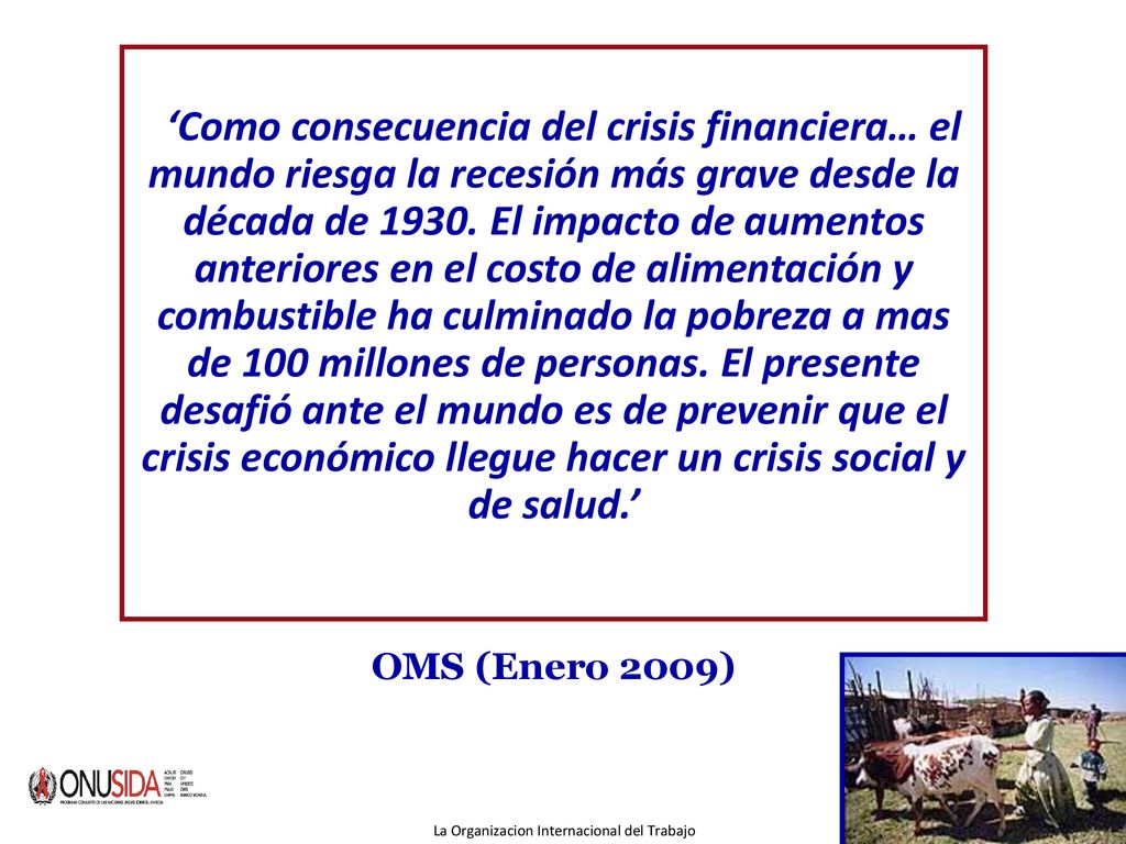 ‘Como consecuencia del crisis financiera… el mundo riesga la recesión más grave desde la década de El impacto de aumentos anteriores en el costo de alimentación y combustible ha culminado la pobreza a mas de 100 millones de personas. El presente desafió ante el mundo es de prevenir que el crisis económico llegue hacer un crisis social y de salud.’