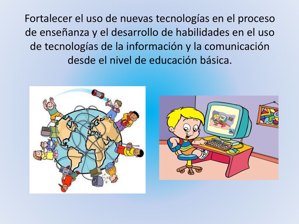 Fortalecer el uso de nuevas tecnologías en el proceso de enseñanza y el desarrollo de habilidades en el uso de tecnologías de la información y la comunicación desde el nivel de educación básica.