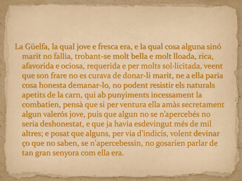 La Güelfa, la qual jove e fresca era, e la qual cosa alguna sinó marit no fallia, trobant-se molt bella e molt lloada, rica, afavorida e ociosa, requerida e per molts sol·licitada, veent que son frare no es curava de donar-li marit, ne a ella paria cosa honesta demanar-lo, no podent resistir els naturals apetits de la carn, qui ab punyiments incessament la combatien, pensà que si per ventura ella amàs secretament algun valerós jove, puis que algun no se n’apercebés no seria deshonestat, e que ja havia esdevingut més de mil altres; e posat que alguns, per via d’indicis, volent devinar ço que no saben, se n apercebessin, no gosarien parlar de tan gran senyora com ella era.