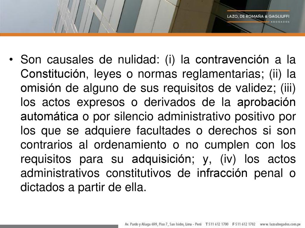 Son causales de nulidad: (i) la contravención a la Constitución, leyes o normas reglamentarias; (ii) la omisión de alguno de sus requisitos de validez; (iii) los actos expresos o derivados de la aprobación automática o por silencio administrativo positivo por los que se adquiere facultades o derechos si son contrarios al ordenamiento o no cumplen con los requisitos para su adquisición; y, (iv) los actos administrativos constitutivos de infracción penal o dictados a partir de ella.