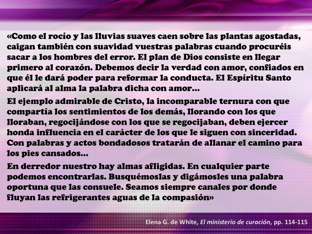 «Como el rocío y las lluvias suaves caen sobre las plantas agostadas, caigan también con suavidad vuestras palabras cuando procuréis sacar a los hombres del error. El plan de Dios consiste en llegar primero al corazón. Debemos decir la verdad con amor, confiados en que él le dará poder para reformar la conducta. El Espíritu Santo aplicará al alma la palabra dicha con amor…