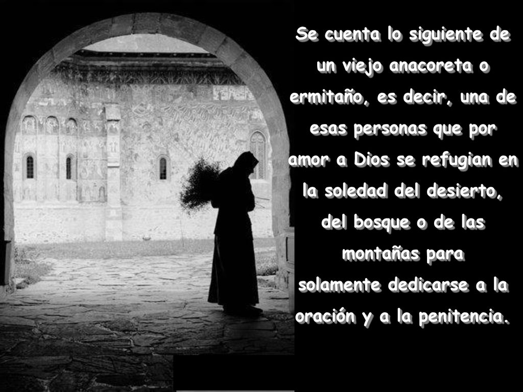 Se cuenta lo siguiente de un viejo anacoreta o ermitaño, es decir, una de esas personas que por amor a Dios se refugian en la soledad del desierto, del bosque o de las montañas para solamente dedicarse a la oración y a la penitencia.