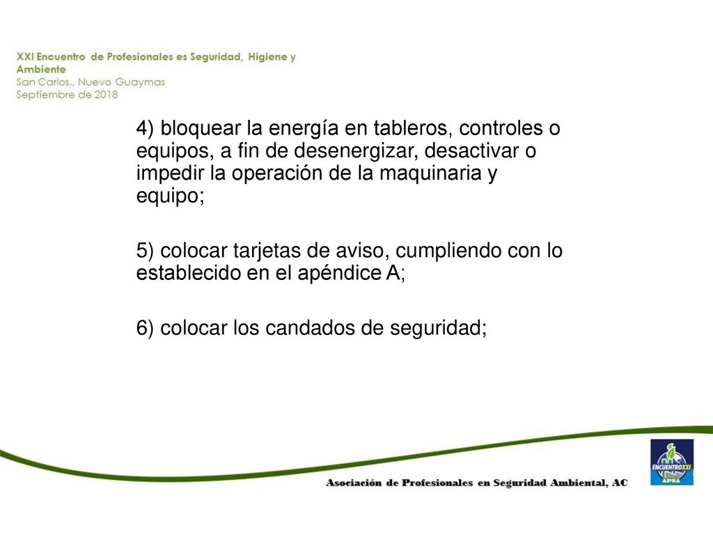 4) bloquear la energía en tableros, controles o equipos, a fin de desenergizar, desactivar o impedir la operación de la maquinaria y equipo; 5) colocar tarjetas de aviso, cumpliendo con lo establecido en el apéndice A; 6) colocar los candados de seguridad;