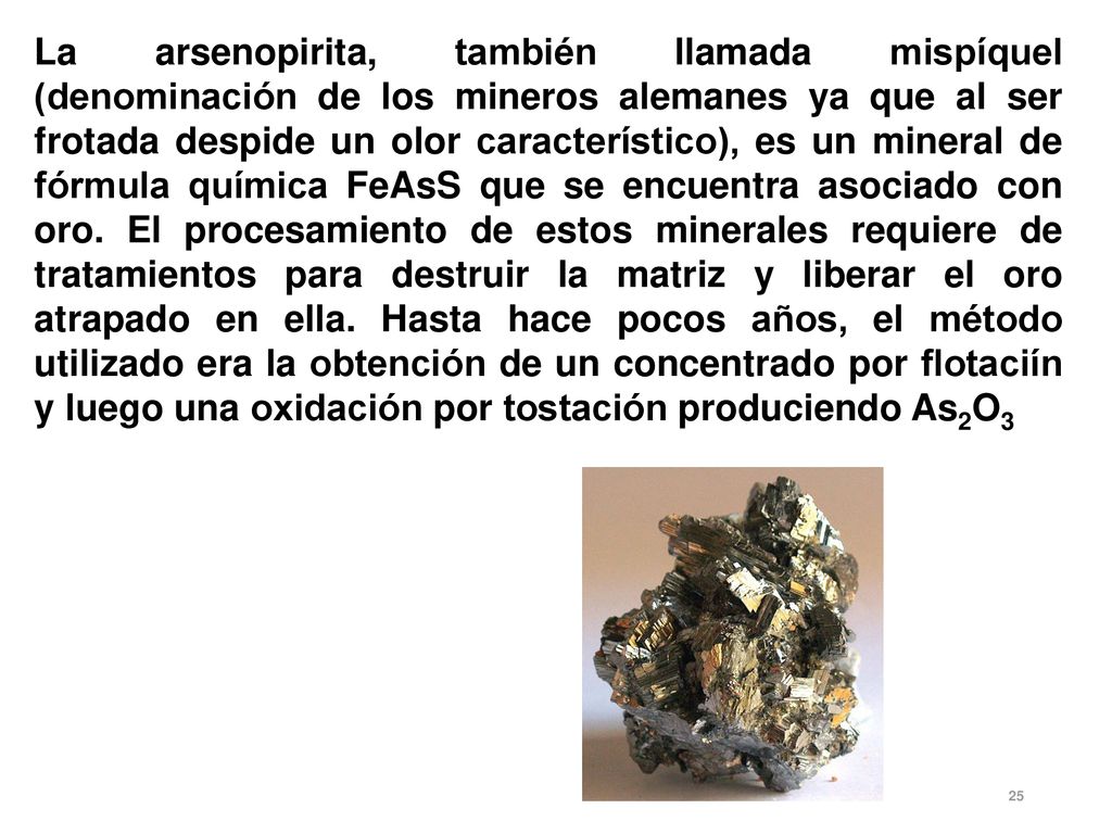 La arsenopirita, también llamada mispíquel (denominación de los mineros alemanes ya que al ser frotada despide un olor característico), es un mineral de fórmula química FeAsS que se encuentra asociado con oro.