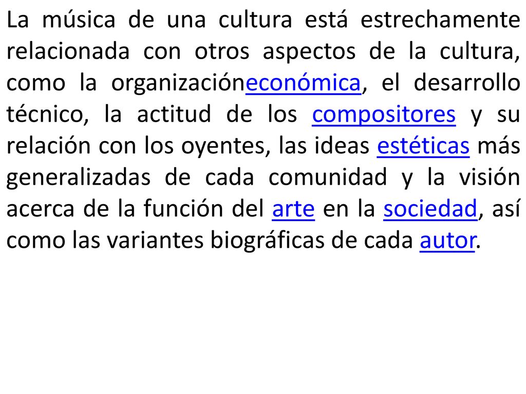 La música de una cultura está estrechamente relacionada con otros aspectos de la cultura, como la organizacióneconómica, el desarrollo técnico, la actitud de los compositores y su relación con los oyentes, las ideas estéticas más generalizadas de cada comunidad y la visión acerca de la función del arte en la sociedad, así como las variantes biográficas de cada autor.