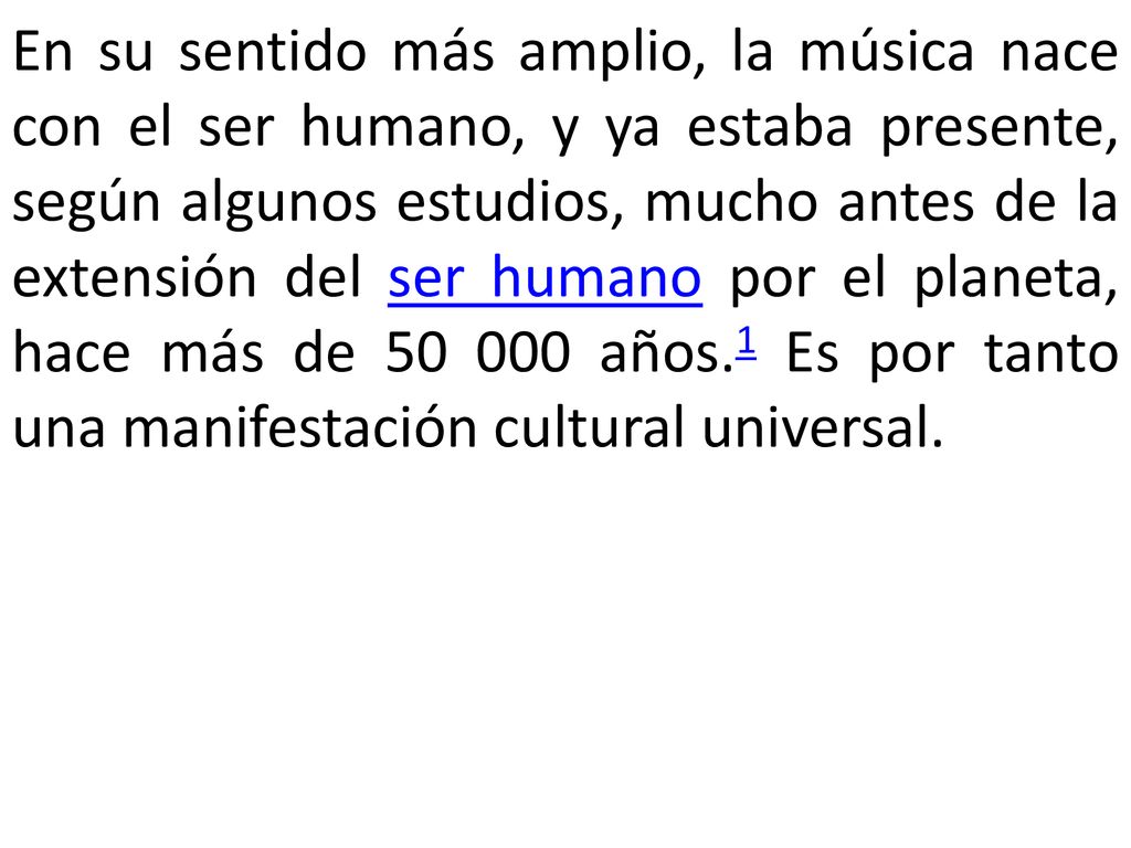 En su sentido más amplio, la música nace con el ser humano, y ya estaba presente, según algunos estudios, mucho antes de la extensión del ser humano por el planeta, hace más de años.1 Es por tanto una manifestación cultural universal.