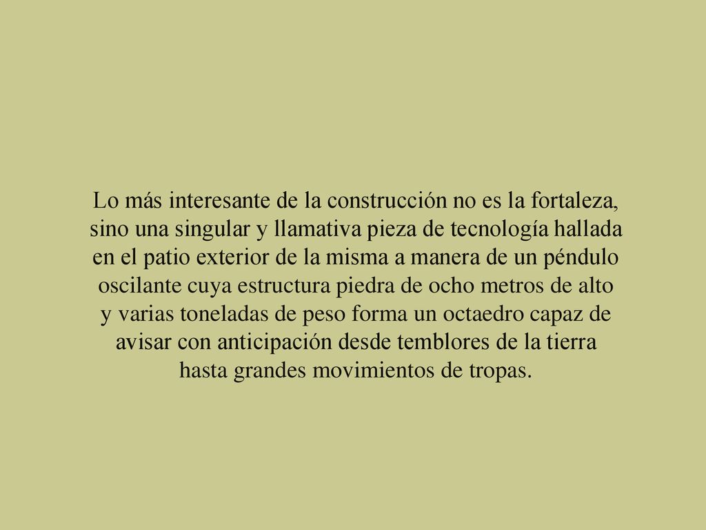 Lo más interesante de la construcción no es la fortaleza, sino una singular y llamativa pieza de tecnología hallada en el patio exterior de la misma a manera de un péndulo oscilante cuya estructura piedra de ocho metros de alto y varias toneladas de peso forma un octaedro capaz de avisar con anticipación desde temblores de la tierra hasta grandes movimientos de tropas.